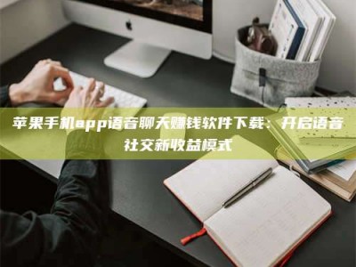 遵义苹果手机app语音聊天赚钱软件下载：开启语音社交新收益模式